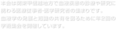 本会は関東甲信越地方で血液疾患の診療や研究に携わる医療従事者・医学研究者の集まりです。血液学の発展と知識の共有を図るために年2回の学術集会を開催しています。 